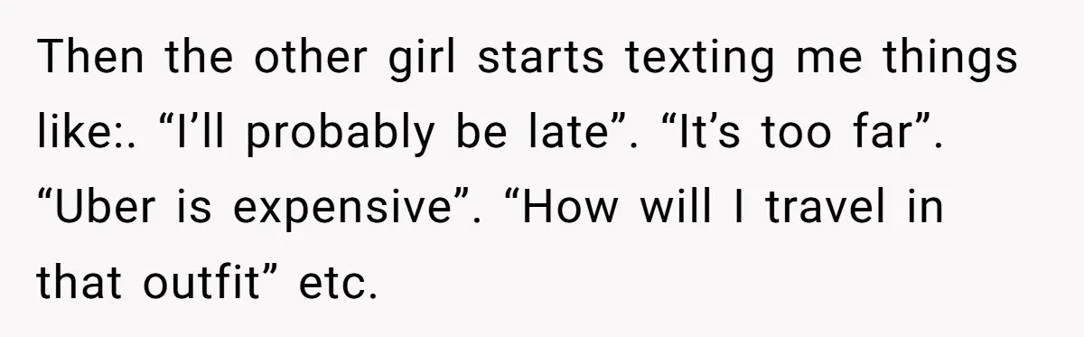 Then the other girl starts texting me things like:. “I’ll probably be late”. “It’s too far”. “Uber is expensive”. “How will I travel in that outfit” etc.