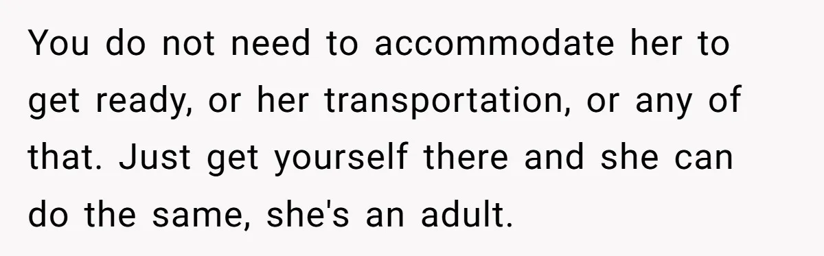 You do not need to accommodate her to get ready, or her transportation, or any of that. Just get yourself there and she can do the same, she's an adult.
