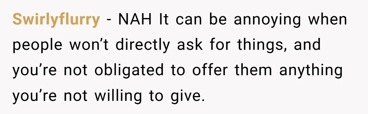 Swirlyflurry − NAH It can be annoying when people won’t directly ask for things, and you’re not obligated to offer them anything you’re not willing to give.