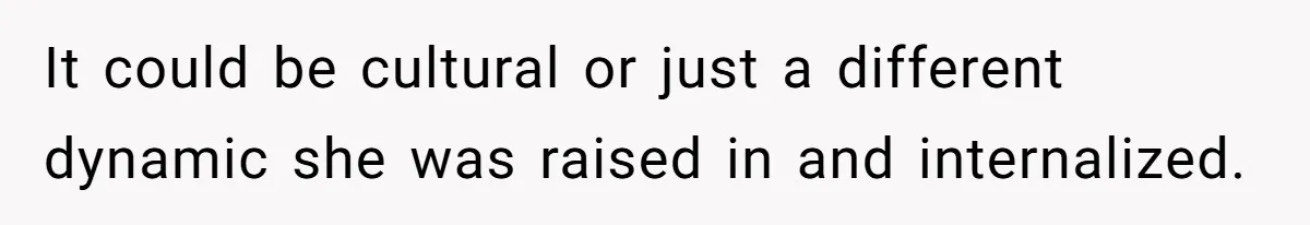 It could be cultural or just a different dynamic she was raised in and internalized.
