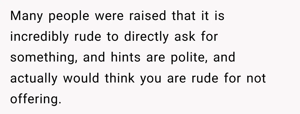 Many people were raised that it is incredibly rude to directly ask for something, and hints are polite, and actually would think you are rude for not offering.