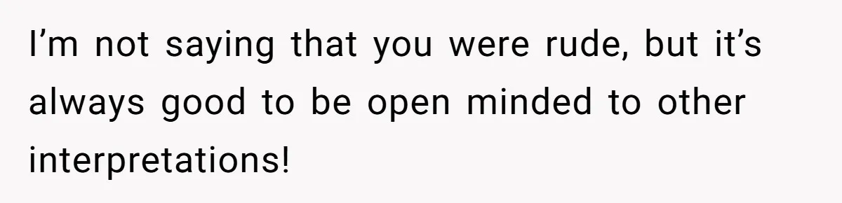 I’m not saying that you were rude, but it’s always good to be open minded to other interpretations!