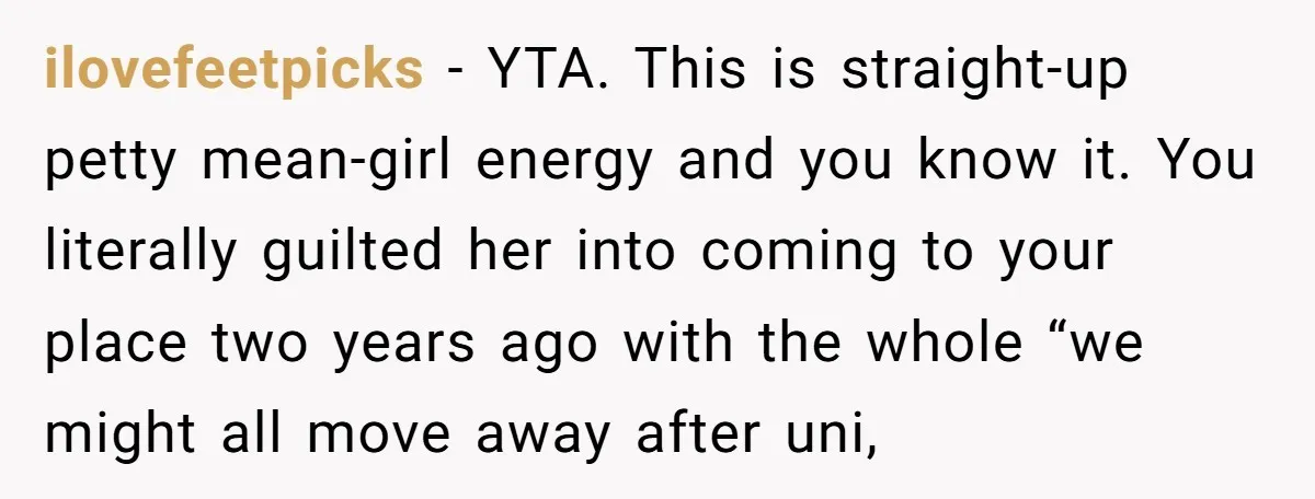 ilovefeetpicks − YTA. This is straight-up petty mean-girl energy and you know it. You literally guilted her into coming to your place two years ago with the whole “we might...