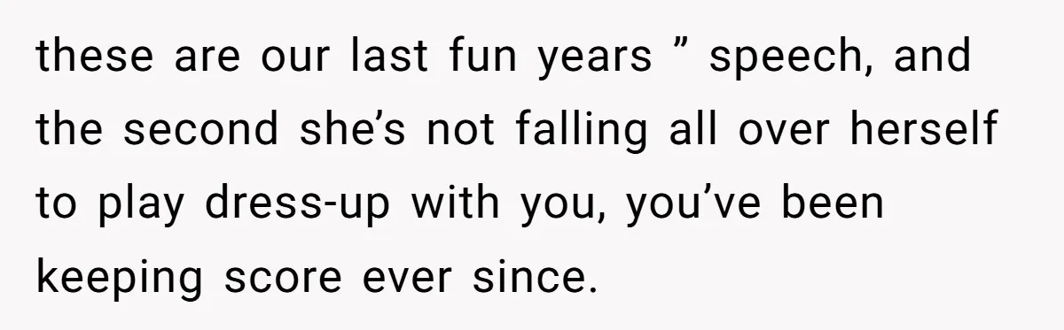 these are our last fun years ” speech, and the second she’s not falling all over herself to play dress-up with you, you’ve been keeping score ever since.