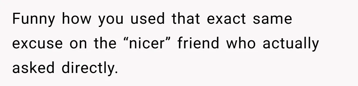 Funny how you used that exact same excuse on the “nicer” friend who actually asked directly.