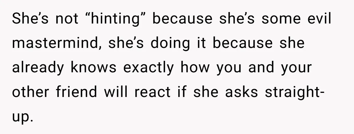 She’s not “hinting” because she’s some evil mastermind, she’s doing it because she already knows exactly how you and your other friend will react if she asks straight-up.