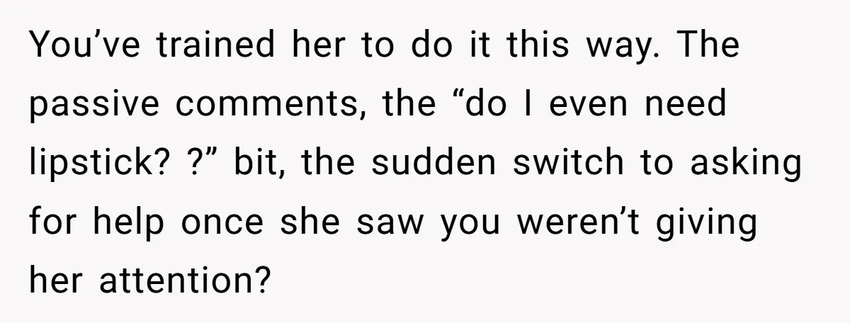 You’ve trained her to do it this way. The passive comments, the “do I even need lipstick? ?” bit, the sudden switch to asking for help once she saw you...