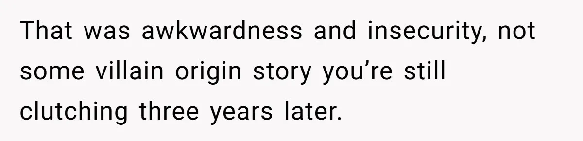 That was awkwardness and insecurity, not some villain origin story you’re still clutching three years later.