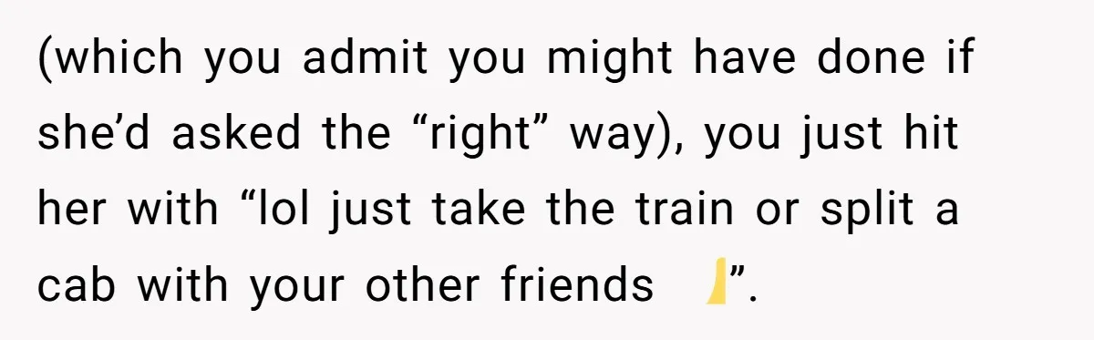 (which you admit you might have done if she’d asked the “right” way), you just hit her with “lol just take the train or split a cab with your other...