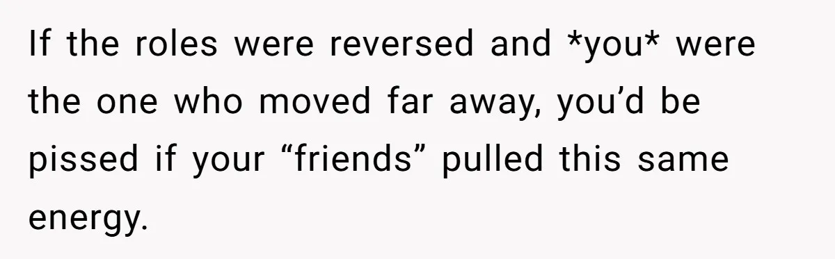 If the roles were reversed and *you* were the one who moved far away, you’d be pissed if your “friends” pulled this same energy.