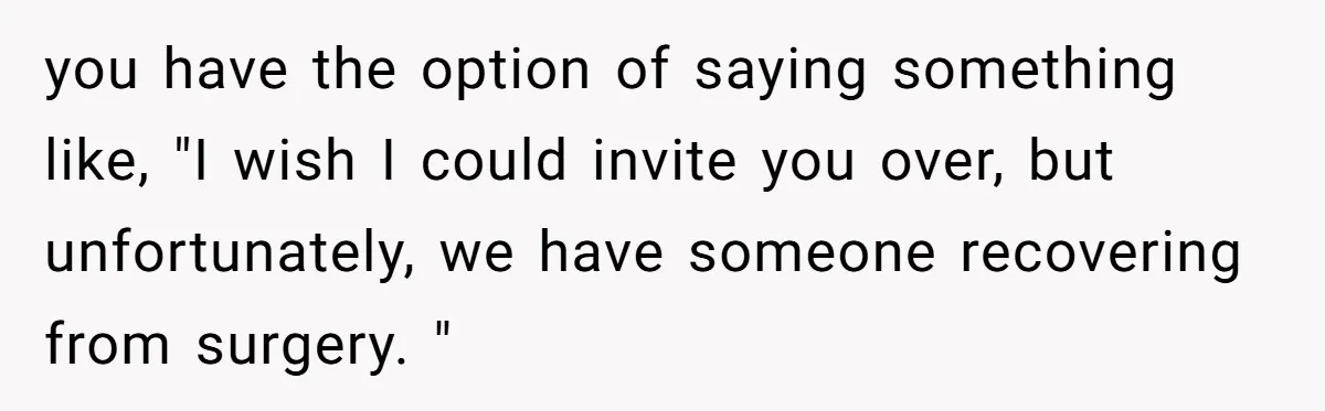 you have the option of saying something like, "I wish I could invite you over, but unfortunately, we have someone recovering from surgery. "