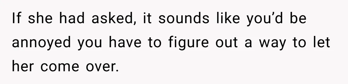 If she had asked, it sounds like you’d be annoyed you have to figure out a way to let her come over.