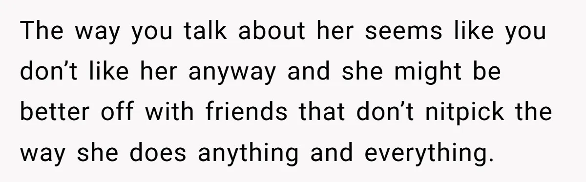 The way you talk about her seems like you don’t like her anyway and she might be better off with friends that don’t nitpick the way she does anything and...