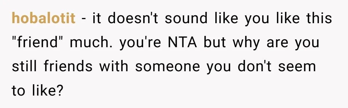 hobalotit − it doesn't sound like you like this "friend" much. you're NTA but why are you still friends with someone you don't seem to like?