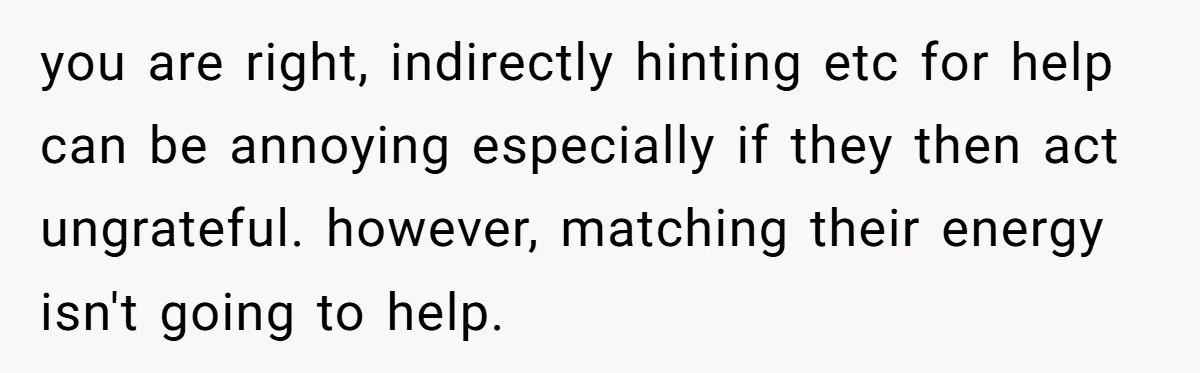 you are right, indirectly hinting etc for help can be annoying especially if they then act ungrateful. however, matching their energy isn't going to help.