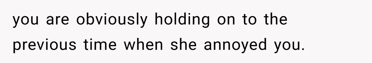 you are obviously holding on to the previous time when she annoyed you.