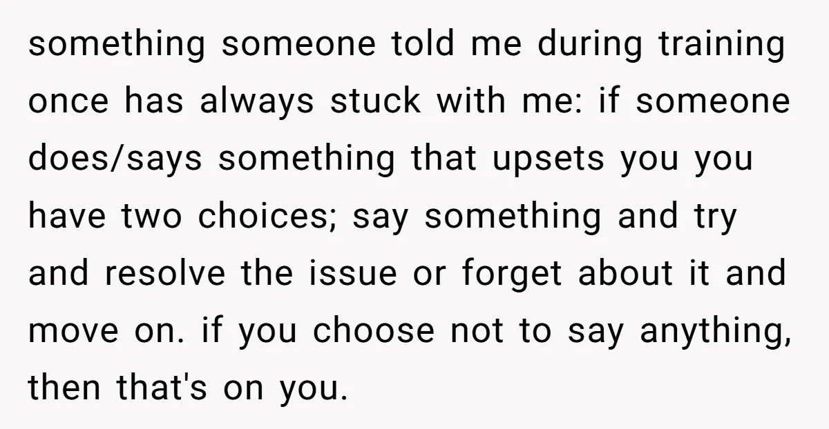 something someone told me during training once has always stuck with me: if someone does/says something that upsets you you have two choices; say something and try and resolve the...