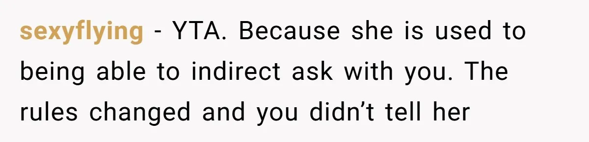 sexyflying − YTA. Because she is used to being able to indirect ask with you. The rules changed and you didn’t tell her