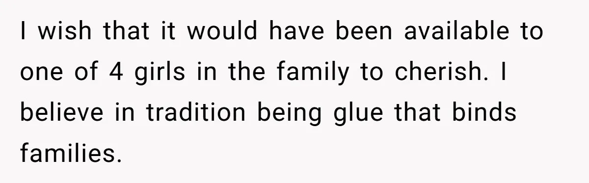 I wish that it would have been available to one of 4 girls in the family to cherish. I believe in tradition being glue that binds families.