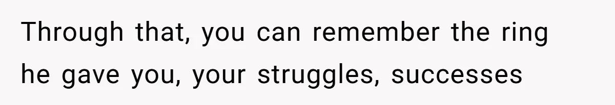 Through that, you can remember the ring he gave you, your struggles, successes