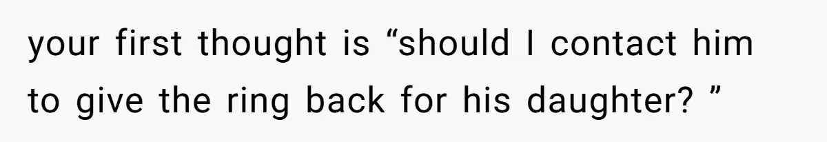 your first thought is “should I contact him to give the ring back for his daughter? ”