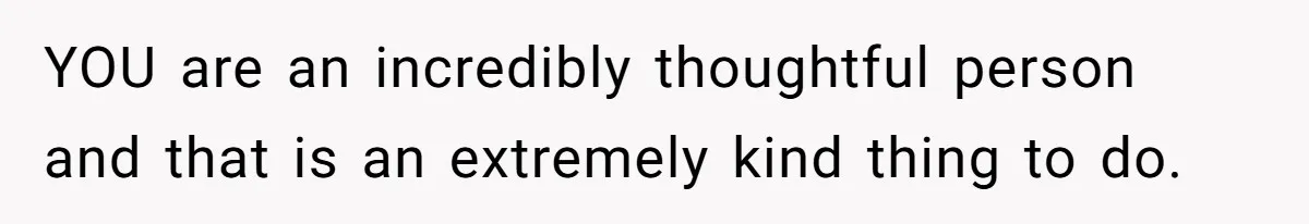 YOU are an incredibly thoughtful person and that is an extremely kind thing to do.