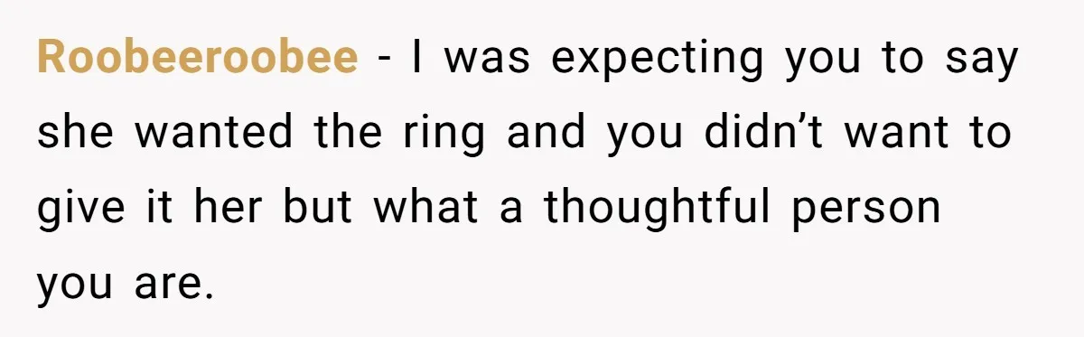 Roobeeroobee − I was expecting you to say she wanted the ring and you didn’t want to give it her but what a thoughtful person you are.
