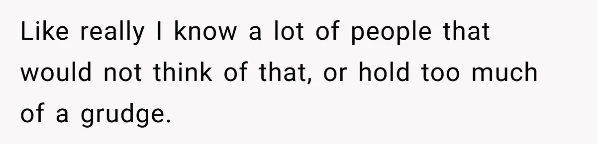 Like really I know a lot of people that would not think of that, or hold too much of a grudge.
