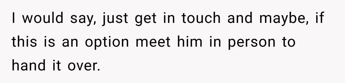 I would say, just get in touch and maybe, if this is an option meet him in person to hand it over.