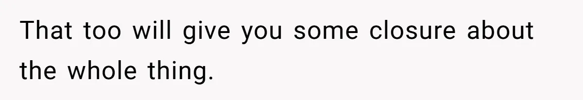 That too will give you some closure about the whole thing.