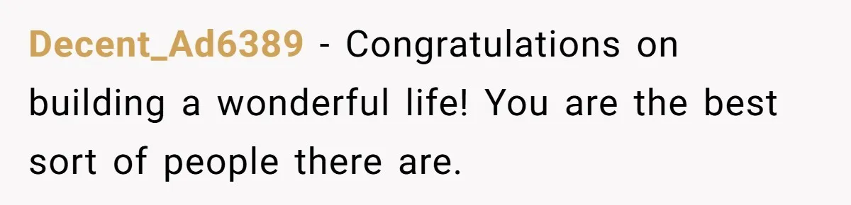 Decent_Ad6389 − Congratulations on building a wonderful life! You are the best sort of people there are.