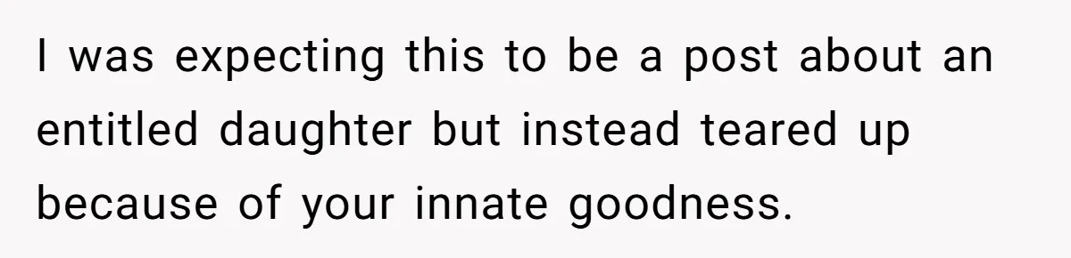 I was expecting this to be a post about an entitled daughter but instead teared up because of your innate goodness.