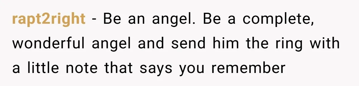 rapt2right − Be an angel. Be a complete, wonderful angel and send him the ring with a little note that says you remember