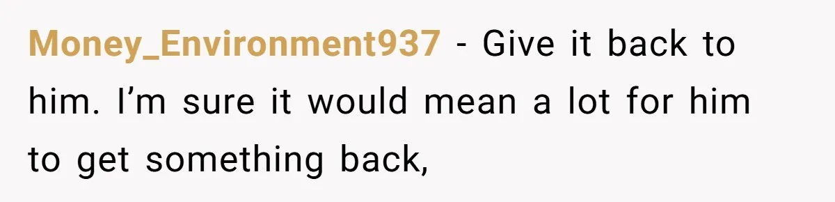 Money_Environment937 − Give it back to him. I’m sure it would mean a lot for him to get something back,