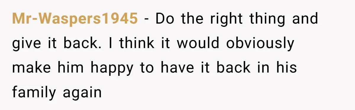 Mr-Waspers1945 − Do the right thing and give it back. I think it would obviously make him happy to have it back in his family again