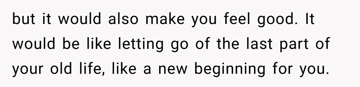 but it would also make you feel good. It would be like letting go of the last part of your old life, like a new beginning for you.