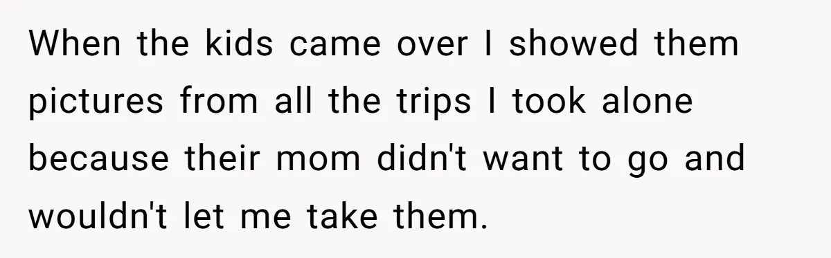 When the kids came over I showed them pictures from all the trips I took alone because their mom didn't want to go and wouldn't let me take them.