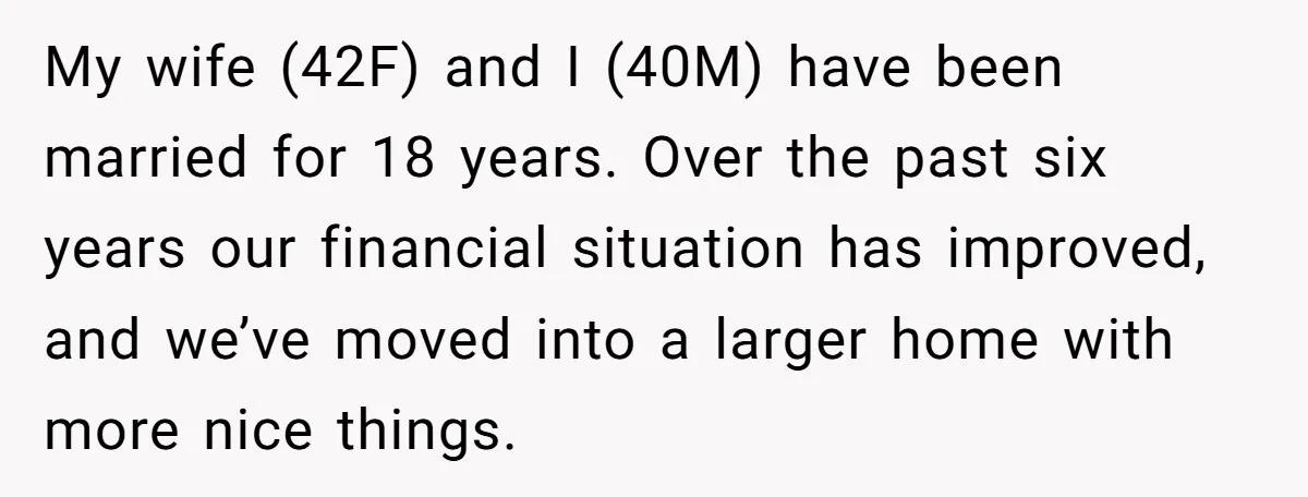 My wife (42F) and I (40M) have been married for 18 years. Over the past six years our financial situation has improved, and we’ve moved into a larger home with...