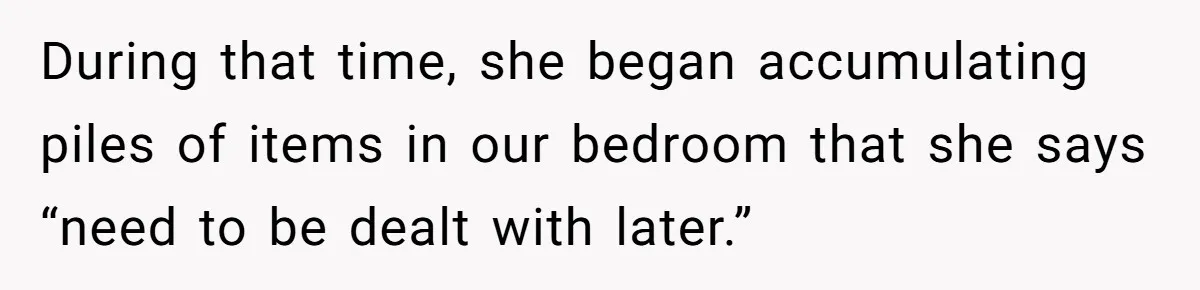 During that time, she began accumulating piles of items in our bedroom that she says “need to be dealt with later.”
