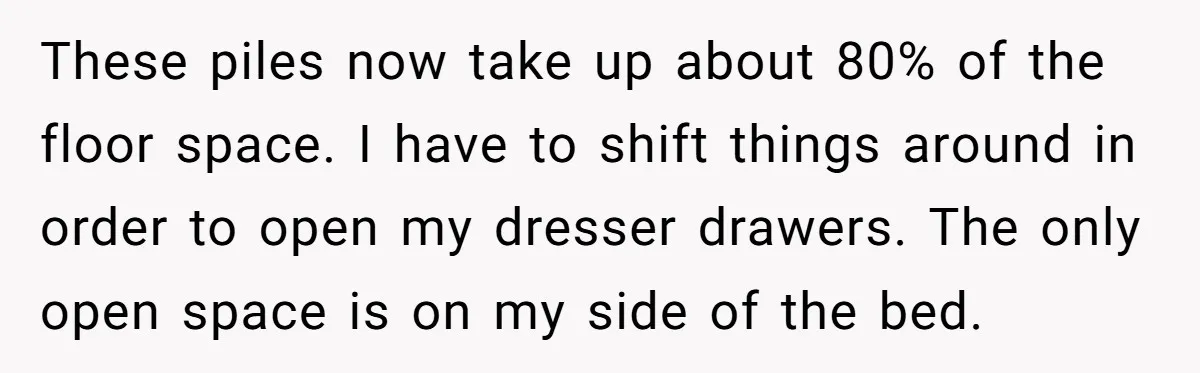 These piles now take up about 80% of the floor space. I have to shift things around in order to open my dresser drawers. The only open space is on...