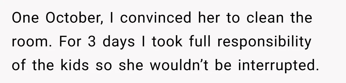 One October, I convinced her to clean the room. For 3 days I took full responsibility of the kids so she wouldn’t be interrupted.