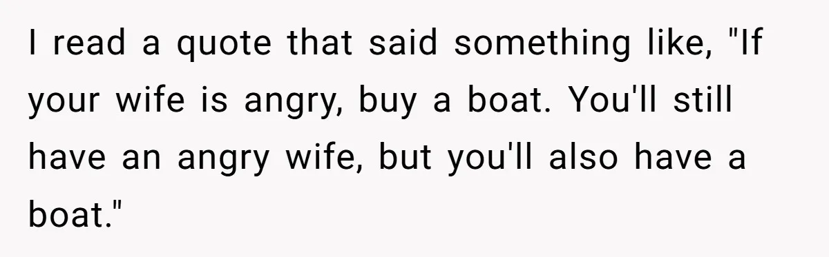 I read a quote that said something like, "If your wife is angry, buy a boat. You'll still have an angry wife, but you'll also have a boat."