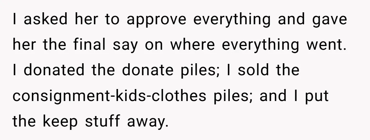 I asked her to approve everything and gave her the final say on where everything went. I donated the donate piles; I sold the consignment-kids-clothes piles; and I put the...