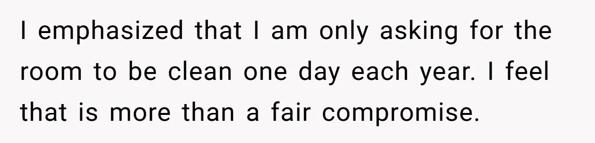 I emphasized that I am only asking for the room to be clean one day each year. I feel that is more than a fair compromise.