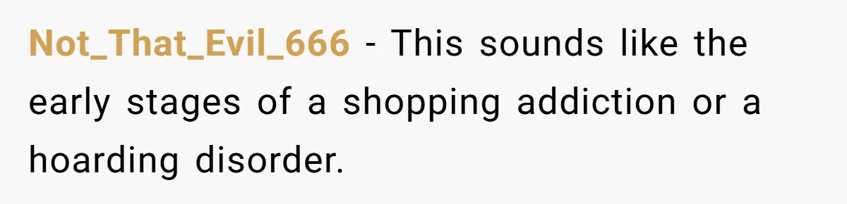 Not_That_Evil_666 − This sounds like the early stages of a shopping addiction or a hoarding disorder.