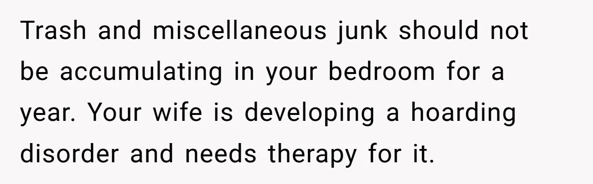 Trash and miscellaneous junk should not be accumulating in your bedroom for a year. Your wife is developing a hoarding disorder and needs therapy for it.