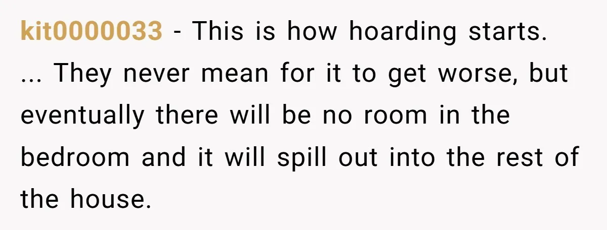 kit0000033 − This is how hoarding starts. ... They never mean for it to get worse, but eventually there will be no room in the bedroom and it will spill...