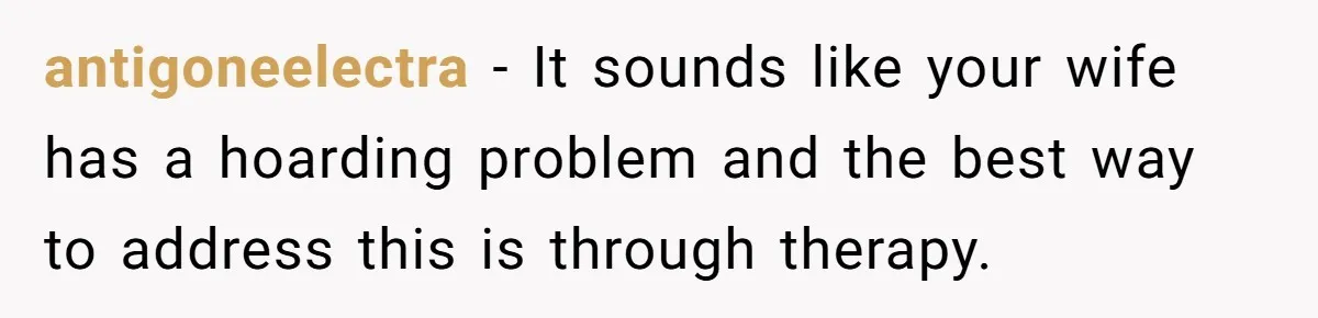 antigoneelectra − It sounds like your wife has a hoarding problem and the best way to address this is through therapy.