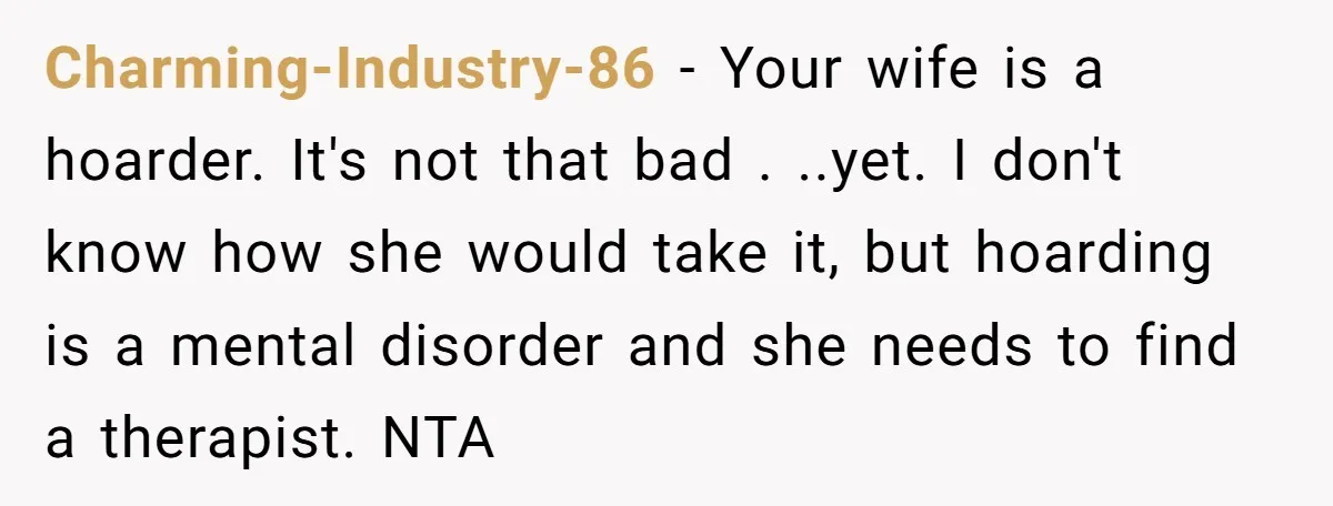 Charming-Industry-86 − Your wife is a hoarder. It's not that bad . ..yet. I don't know how she would take it, but hoarding is a mental disorder and she needs...
