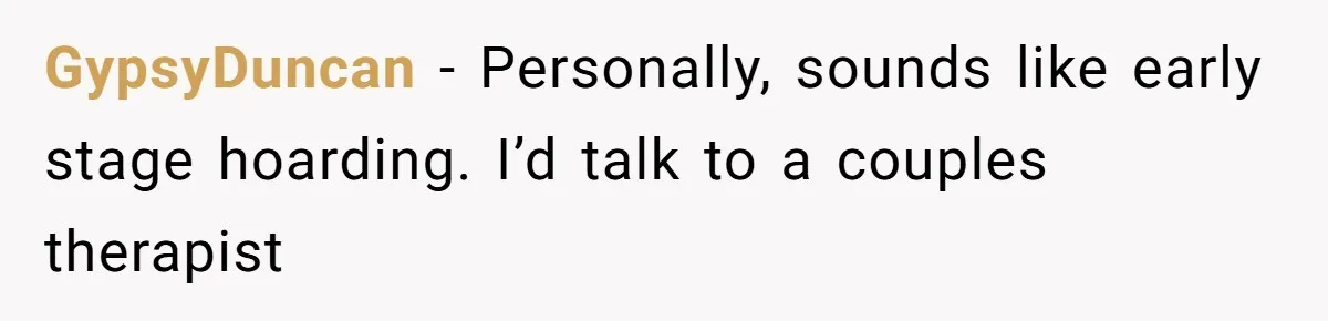 GypsyDuncan − Personally, sounds like early stage hoarding. I’d talk to a couples therapist